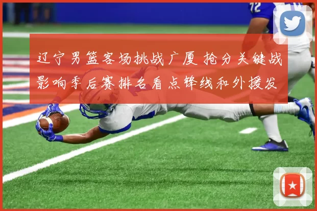 辽宁男篮客场挑战广厦 抢分关键战影响季后赛排名看点锋线和外援发挥