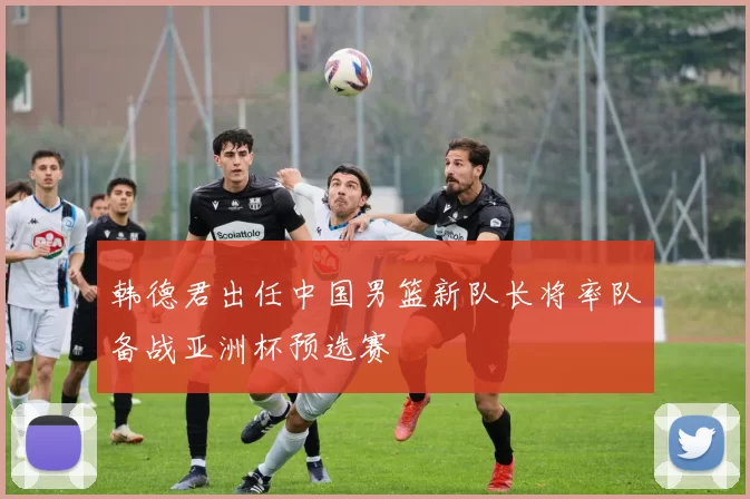 韩德君出任中国男篮新队长将率队备战亚洲杯预选赛