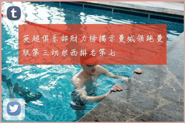 英超俱乐部财力榜揭示曼城领跑曼联第三切尔西排名第七