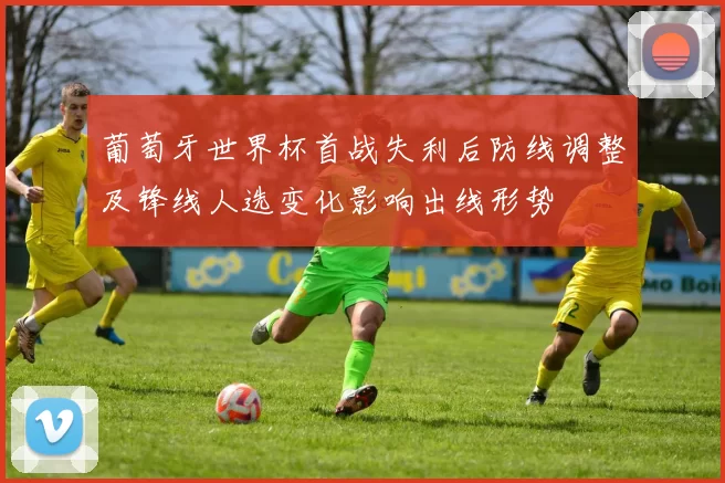 葡萄牙世界杯首战失利后防线调整及锋线人选变化影响出线形势
