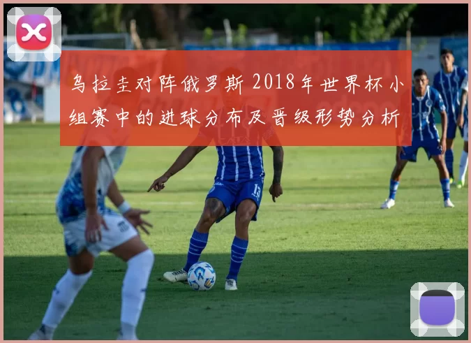 乌拉圭对阵俄罗斯 2018年世界杯小组赛中的进球分布及晋级形势分析