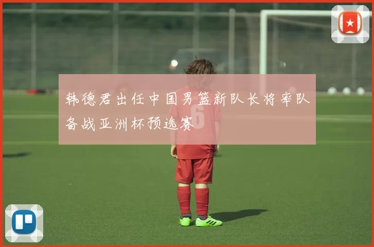 韩德君出任中国男篮新队长将率队备战亚洲杯预选赛