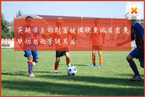 英超俱乐部财富榜揭晓曼城居首曼联切尔西紧随其后