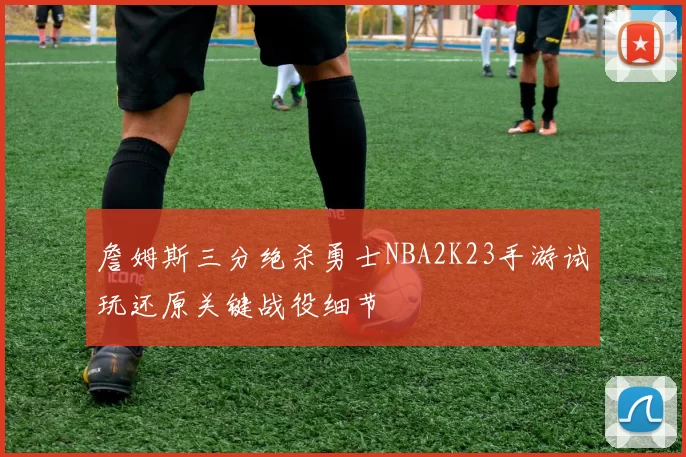 詹姆斯三分绝杀勇士NBA2K23手游试玩还原关键战役细节