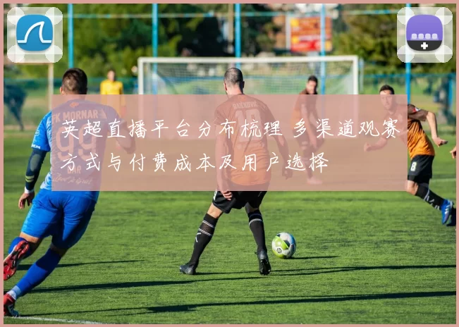 英超直播平台分布梳理 多渠道观赛方式与付费成本及用户选择