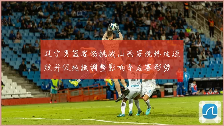 辽宁男篮客场挑战山西窘境终结连败并促轮换调整影响季后赛形势