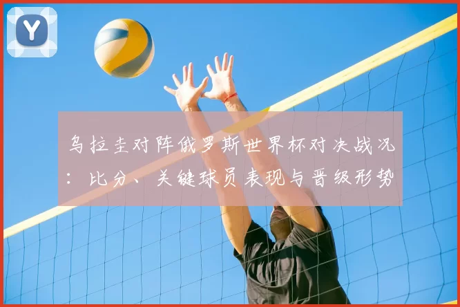 乌拉圭对阵俄罗斯世界杯对决战况：比分、关键球员表现与晋级形势分析