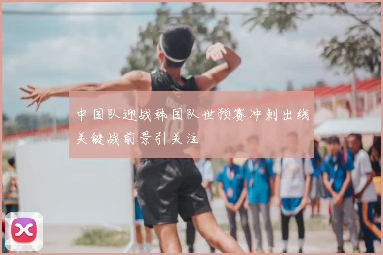 中国队迎战韩国队世预赛冲刺出线关键战前景引关注