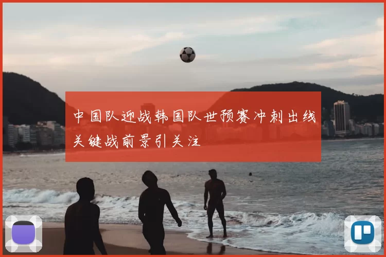 中国队迎战韩国队世预赛冲刺出线关键战前景引关注