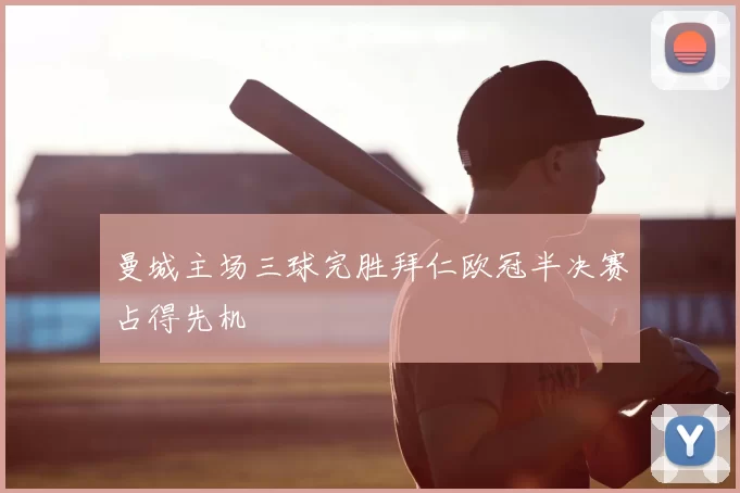 曼城主场三球完胜拜仁欧冠半决赛占得先机