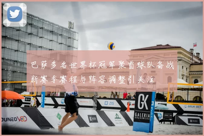 巴萨多名世界杯冠军聚首球队备战新赛季赛程与阵容调整引关注