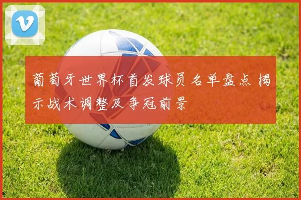 葡萄牙世界杯首发球员名单盘点 揭示战术调整及争冠前景