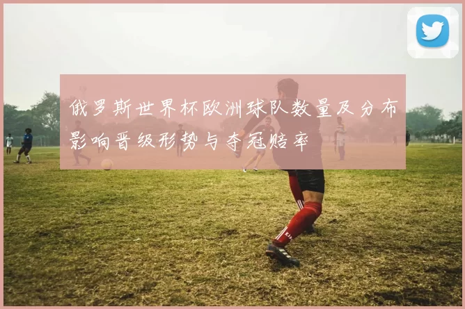 俄罗斯世界杯欧洲球队数量及分布影响晋级形势与夺冠赔率