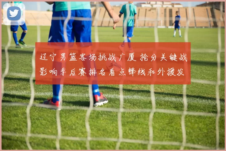 辽宁男篮客场挑战广厦 抢分关键战影响季后赛排名看点锋线和外援发挥
