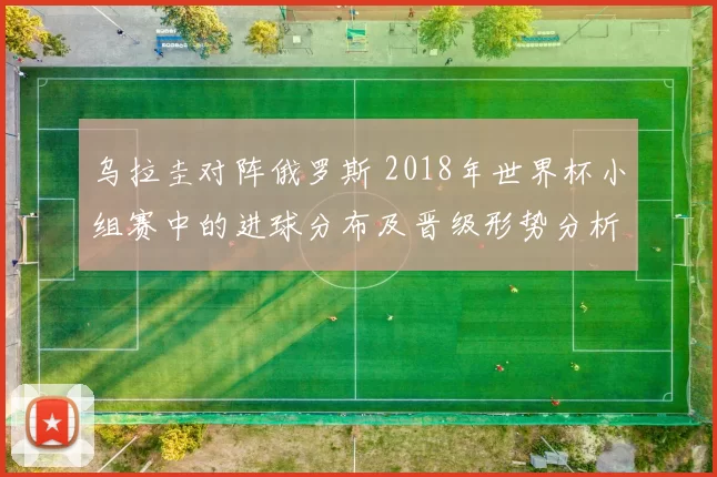 乌拉圭对阵俄罗斯 2018年世界杯小组赛中的进球分布及晋级形势分析