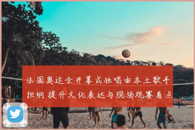法国奥运会开幕式独唱由本土歌手担纲 提升文化表达与现场观赛看点