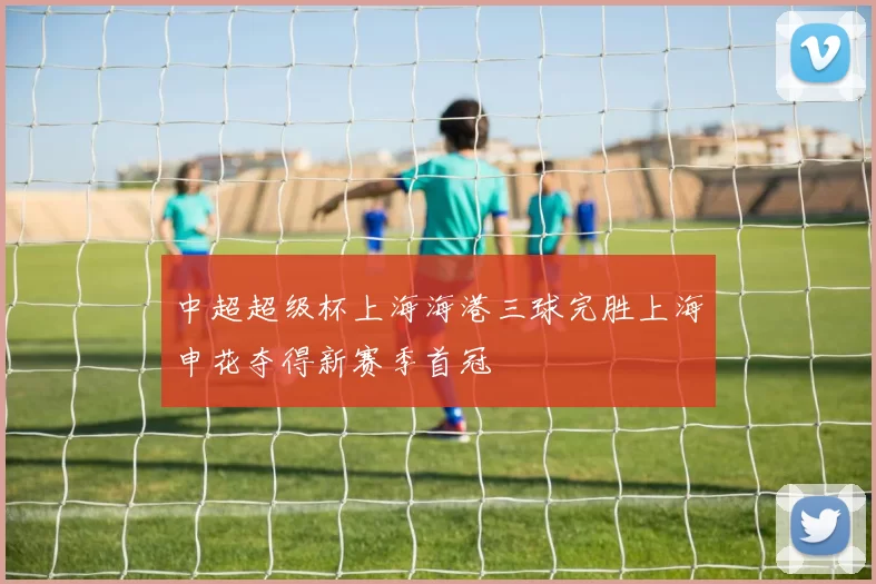 中超超级杯上海海港三球完胜上海申花夺得新赛季首冠