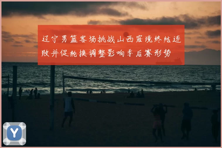 辽宁男篮客场挑战山西窘境终结连败并促轮换调整影响季后赛形势