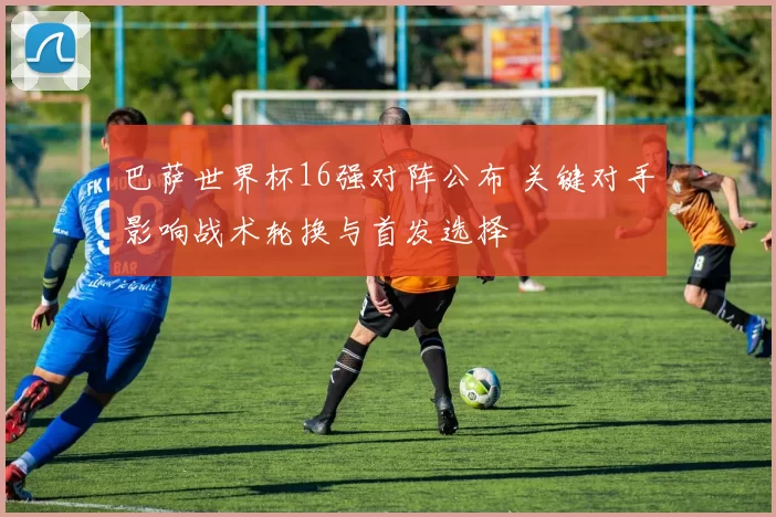 巴萨世界杯16强对阵公布 关键对手影响战术轮换与首发选择