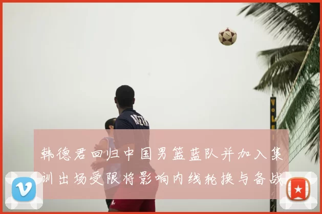 韩德君回归中国男篮蓝队并加入集训出场受限将影响内线轮换与备战安排