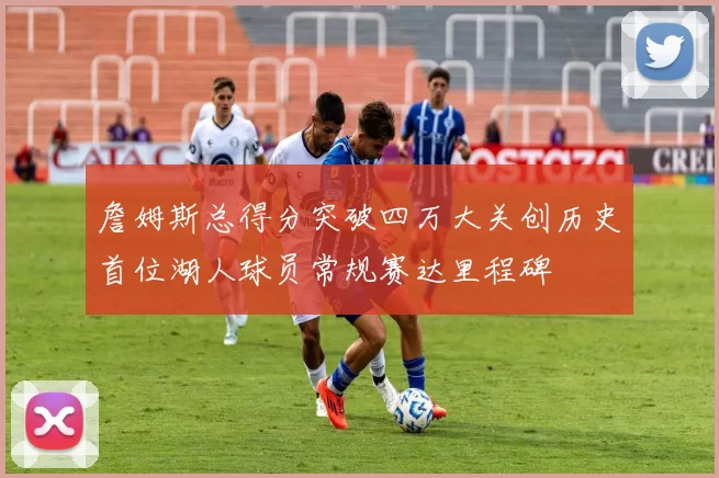 詹姆斯总得分突破四万大关创历史首位湖人球员常规赛达里程碑