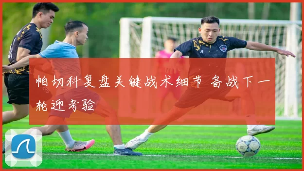 帕切科复盘关键战术细节 备战下一轮迎考验