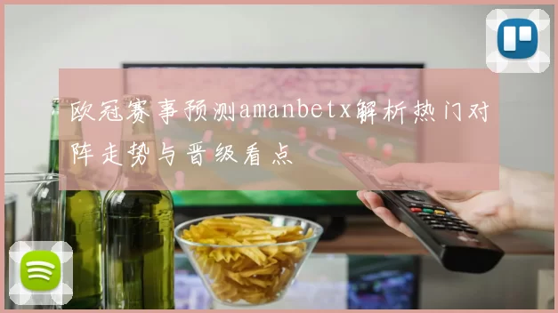 欧冠赛事预测amanbetx解析热门对阵走势与晋级看点