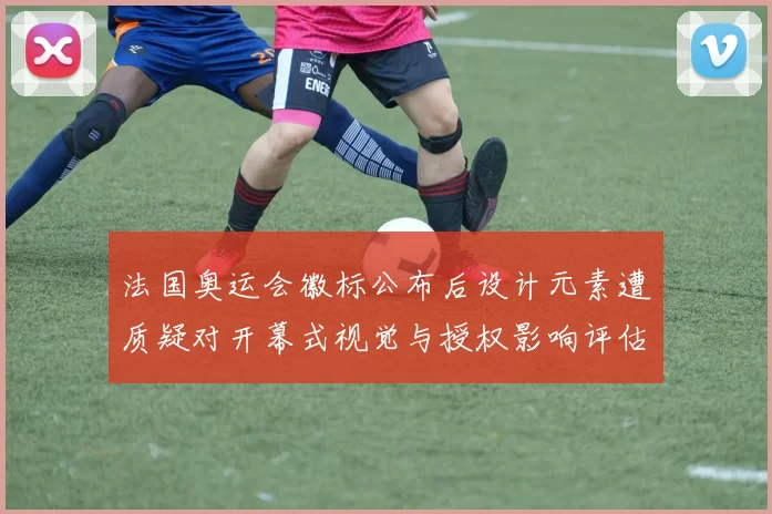 法国奥运会徽标公布后设计元素遭质疑对开幕式视觉与授权影响评估