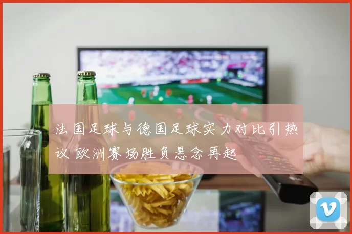 法国足球与德国足球实力对比引热议 欧洲赛场胜负悬念再起
