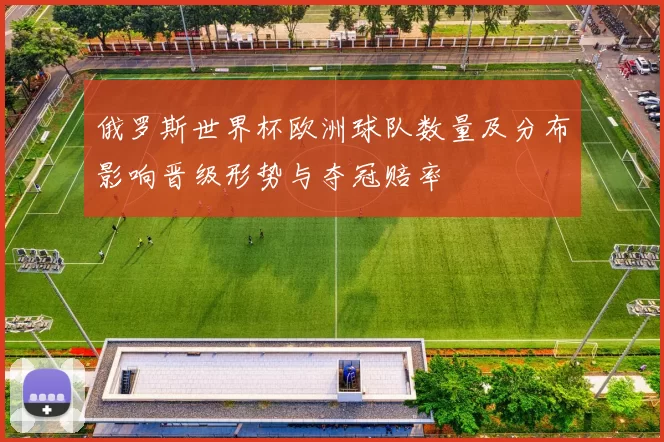 俄罗斯世界杯欧洲球队数量及分布影响晋级形势与夺冠赔率